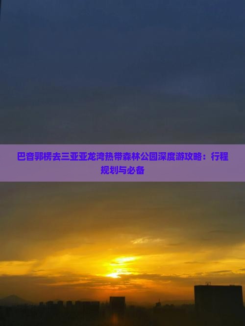 巴音郭楞去三亚亚龙湾热带森林公园深度游攻略：行程规划与必备
