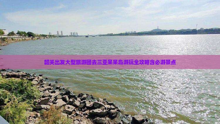 韶关出发大型旅游团去三亚呆呆岛游玩全攻略含必游景点