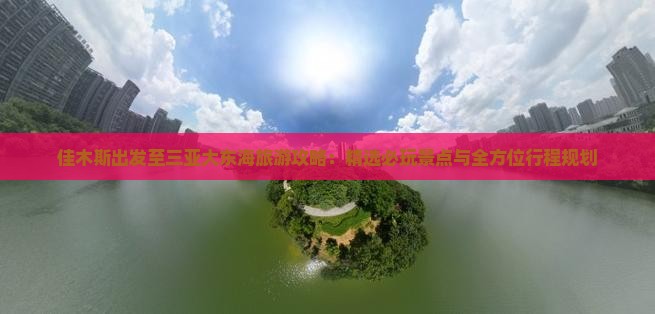 佳木斯出发至三亚大东海旅游攻略：精选必玩景点与全方位行程规划