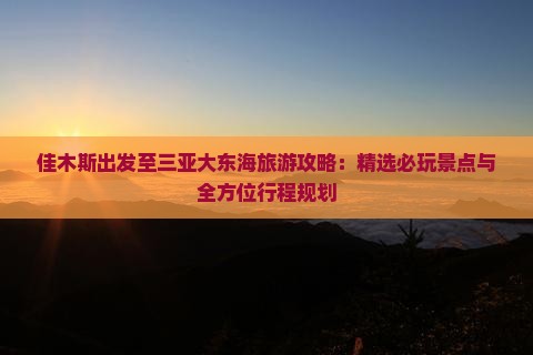 佳木斯出发至三亚大东海旅游攻略：精选必玩景点与全方位行程规划