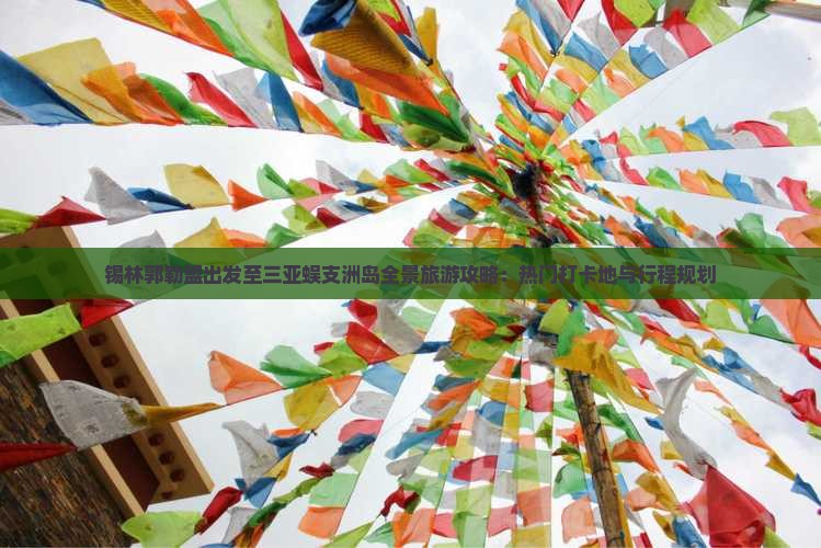 锡林郭勒盟出发至三亚蜈支洲岛全景旅游攻略：热门打卡地与行程规划