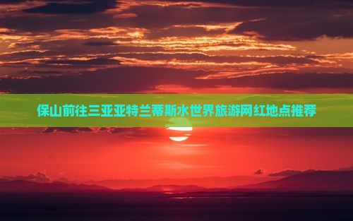 保山前往三亚亚特兰蒂斯水世界旅游网红地点推荐