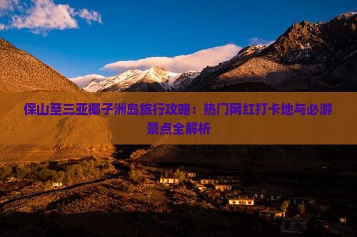 保山至三亚椰子洲岛旅行攻略：热门网红打卡地与必游景点全解析