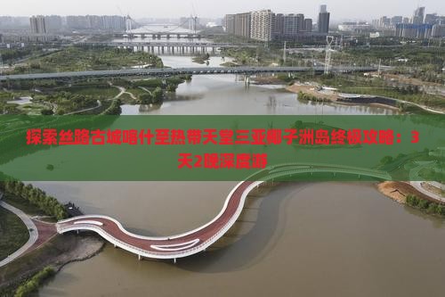 探索丝路古城喀什至热带天堂三亚椰子洲岛终极攻略：3天2晚深度游