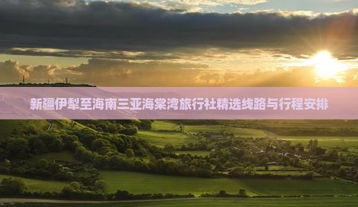 新疆伊犁至海南三亚海棠湾旅行社精选线路与行程安排
