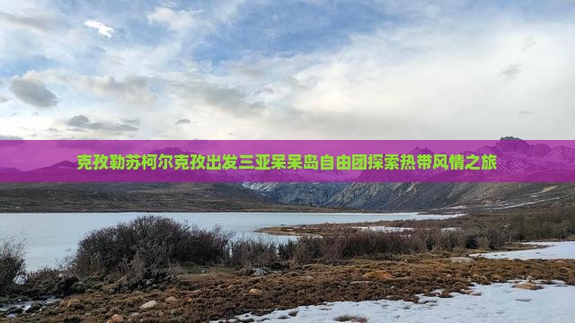 克孜勒苏柯尔克孜出发三亚呆呆岛自由团探索热带风情之旅