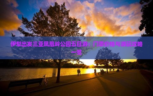 伊犁出发三亚凤凰岭公园五日游：门票价格与游玩攻略一览