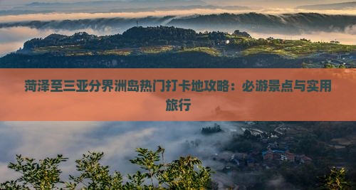 菏泽至三亚分界洲岛热门打卡地攻略：必游景点与实用旅行