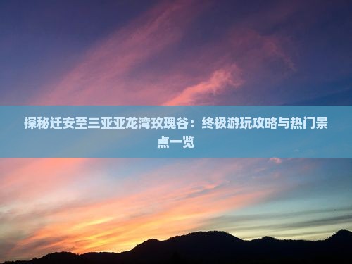 探秘迁安至三亚亚龙湾玫瑰谷：终极游玩攻略与热门景点一览