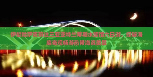 伊犁哈萨克前往三亚亚特兰蒂斯水族馆六日游，探秘海底奇观畅游热带海滨美景