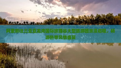 阿里前往三亚亚龙湾国际玫瑰谷大型旅游团浪漫启程，畅游热带风情盛宴