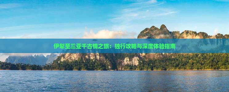 伊犁至三亚千古情之旅：独行攻略与深度体验指南