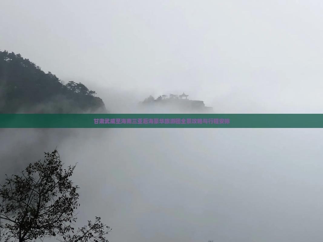 甘肃武威至海南三亚后海豪华旅游团全景攻略与行程安排