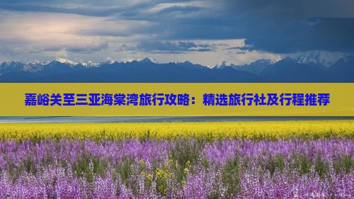 嘉峪关至三亚海棠湾旅行攻略：精选旅行社及行程推荐