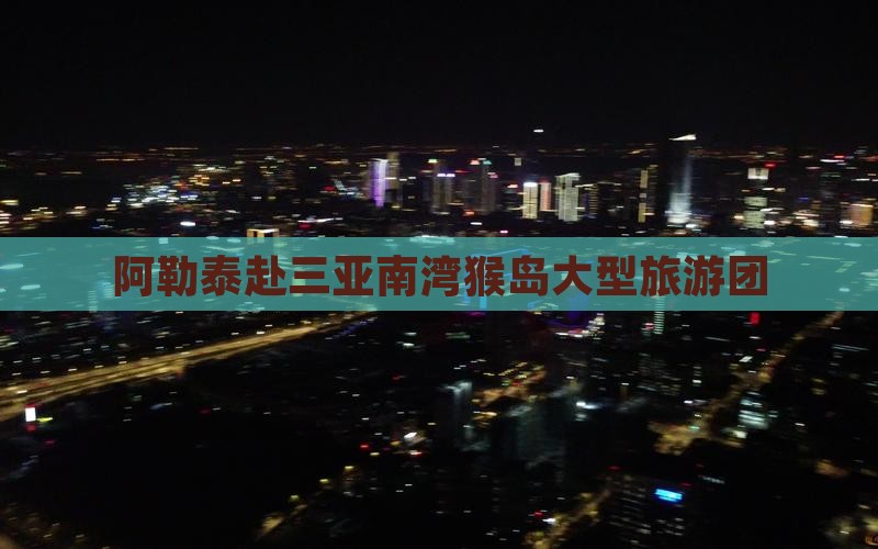 阿勒泰去三亚南湾猴岛大型旅游团