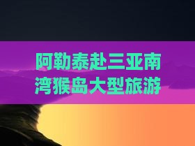 阿勒泰去三亚南湾猴岛大型旅游团