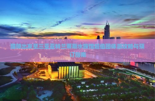 醴陵出发至三亚亚特兰蒂斯水族馆超值团体游攻略与预订指南