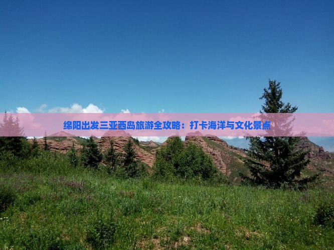 绵阳出发三亚西岛旅游全攻略：打卡海洋与文化景点