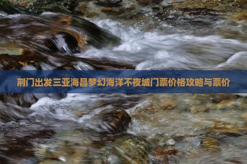 荆门出发三亚海昌梦幻海洋不夜城门票价格攻略与票价