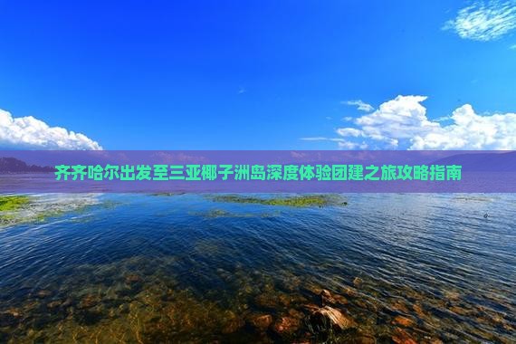 齐齐哈尔出发至三亚椰子洲岛深度体验团建之旅攻略指南