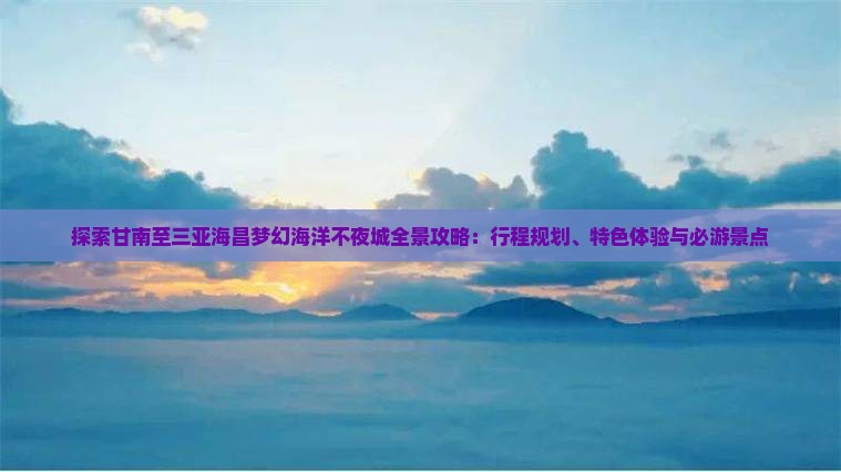 探索甘南至三亚海昌梦幻海洋不夜城全景攻略：行程规划、特色体验与必游景点