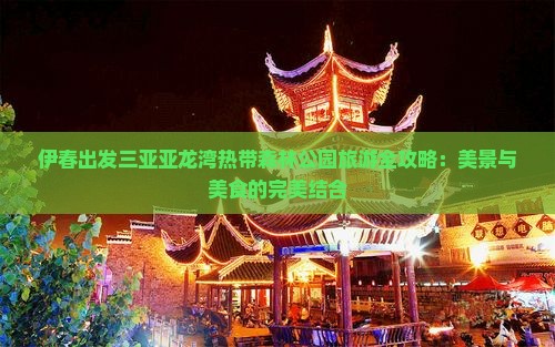 伊春出发三亚亚龙湾热带森林公园旅游全攻略：美景与美食的完美结合