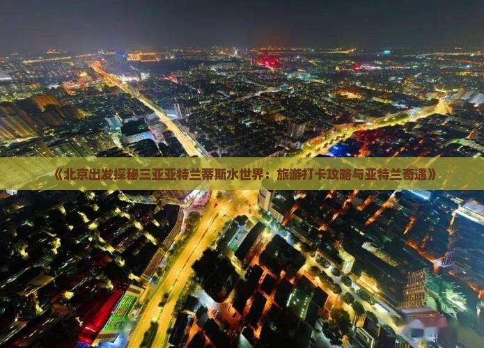 《北京出发探秘三亚亚特兰蒂斯水世界：旅游打卡攻略与亚特兰奇遇》