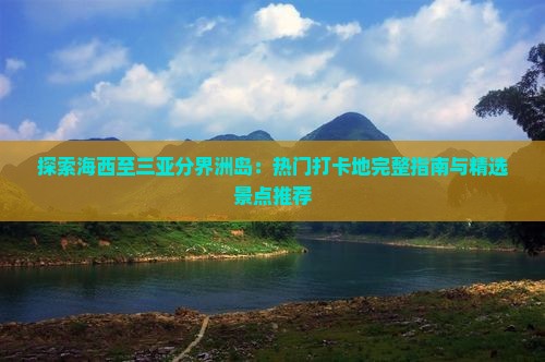 探索海西至三亚分界洲岛：热门打卡地完整指南与精选景点推荐
