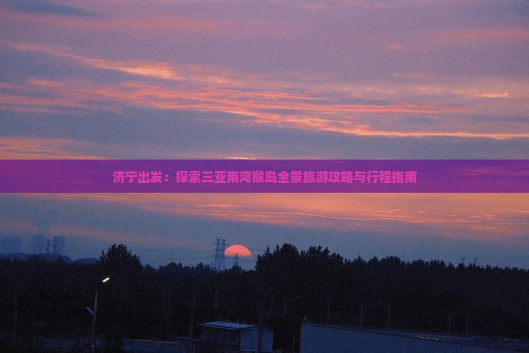 济宁出发：探索三亚南湾猴岛全景旅游攻略与行程指南