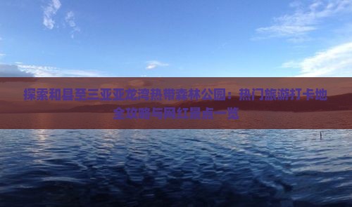 探索和县至三亚亚龙湾热带森林公园：热门旅游打卡地全攻略与网红景点一览