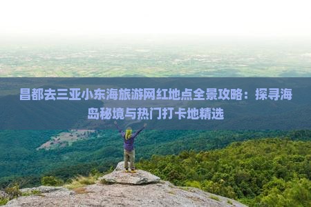 昌都去三亚小东海旅游网红地点全景攻略：探寻海岛秘境与热门打卡地精选