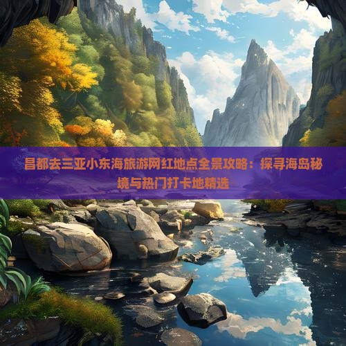 昌都去三亚小东海旅游网红地点全景攻略：探寻海岛秘境与热门打卡地精选