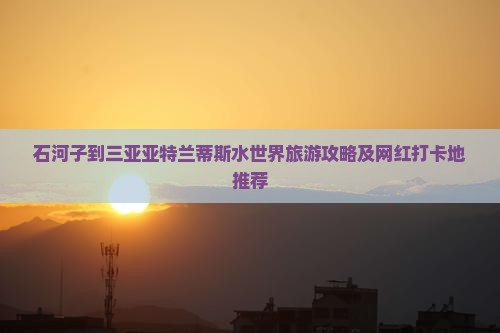 石河子到三亚亚特兰蒂斯水世界旅游攻略及网红打卡地推荐