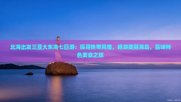 北海出发三亚大东海七日游：探寻热带风情，畅游美丽海岛，品味特色美食之旅