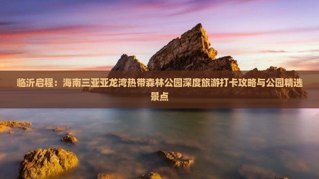 临沂启程：海南三亚亚龙湾热带森林公园深度旅游打卡攻略与公园精选景点