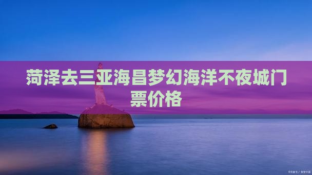 菏泽去三亚海昌梦幻海洋不夜城门票价格