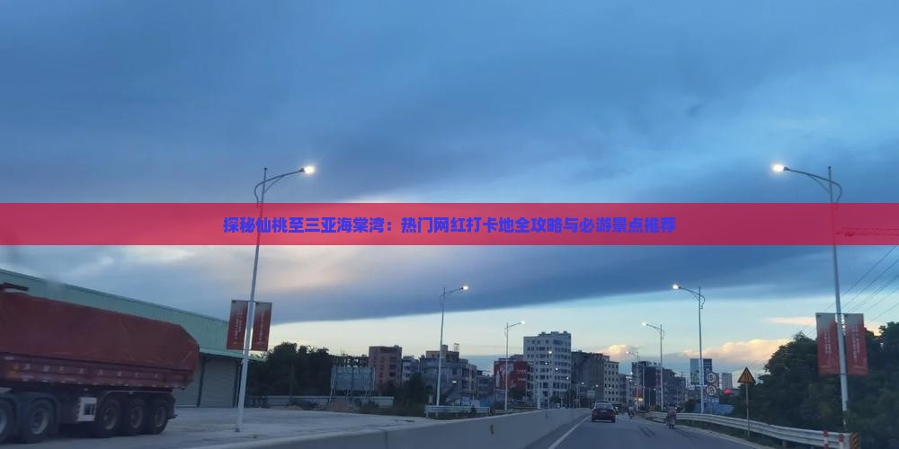 探秘仙桃至三亚海棠湾：热门网红打卡地全攻略与必游景点推荐