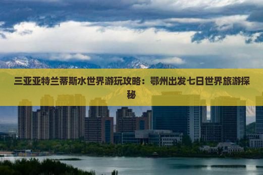 三亚亚特兰蒂斯水世界游玩攻略：鄂州出发七日世界旅游探秘