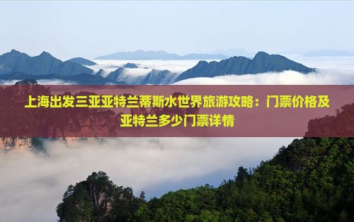 上海出发三亚亚特兰蒂斯水世界旅游攻略：门票价格及亚特兰多少门票详情