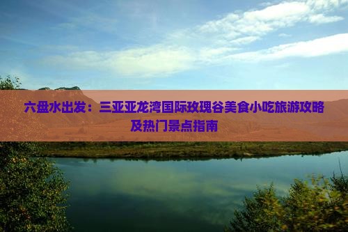六盘水出发：三亚亚龙湾国际玫瑰谷美食小吃旅游攻略及热门景点指南