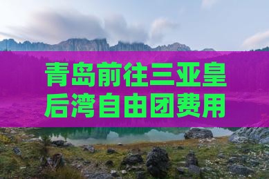 青岛前往三亚皇后湾自由团费用及行程指南