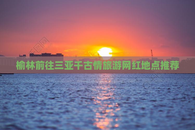 榆林前往三亚千古情旅游网红地点推荐