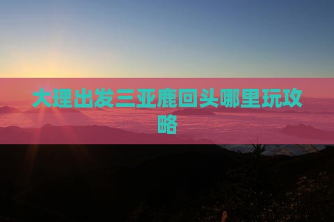 大理出发三亚鹿回头哪里玩攻略