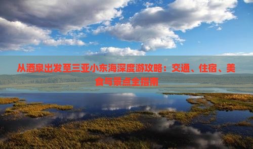 从酒泉出发至三亚小东海深度游攻略：交通、住宿、美食与景点全指南