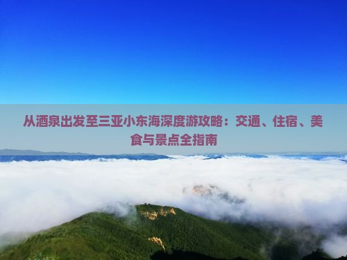 从酒泉出发至三亚小东海深度游攻略：交通、住宿、美食与景点全指南