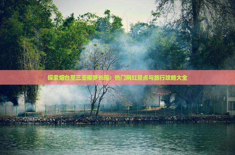 探索烟台至三亚椰梦长廊：热门网红景点与旅行攻略大全