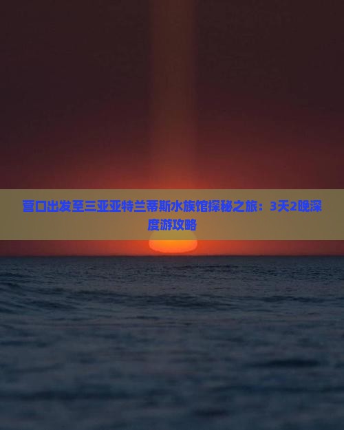 营口出发至三亚亚特兰蒂斯水族馆探秘之旅：3天2晚深度游攻略