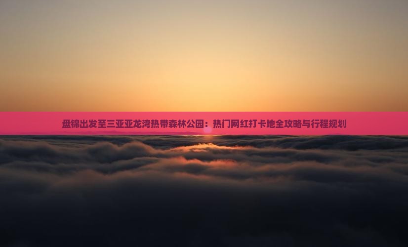 盘锦出发至三亚亚龙湾热带森林公园：热门网红打卡地全攻略与行程规划