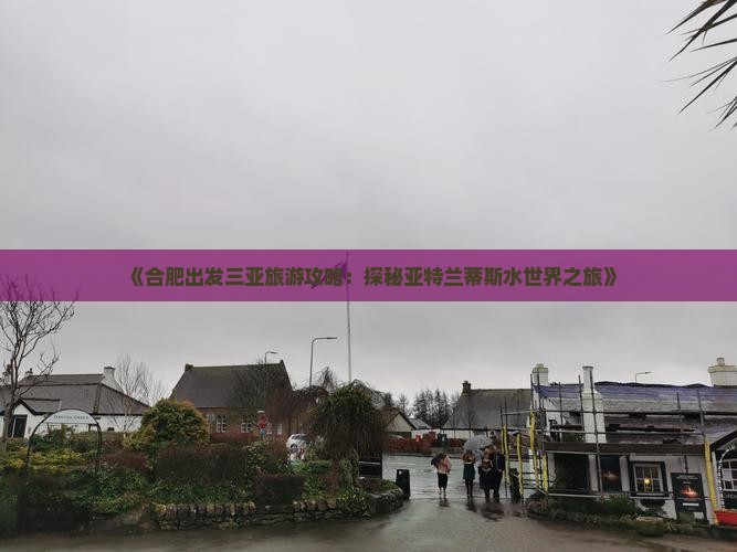 《合肥出发三亚旅游攻略：探秘亚特兰蒂斯水世界之旅》