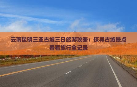 云南昆明三亚古城三日旅游攻略：探寻古城景点看看旅行全记录